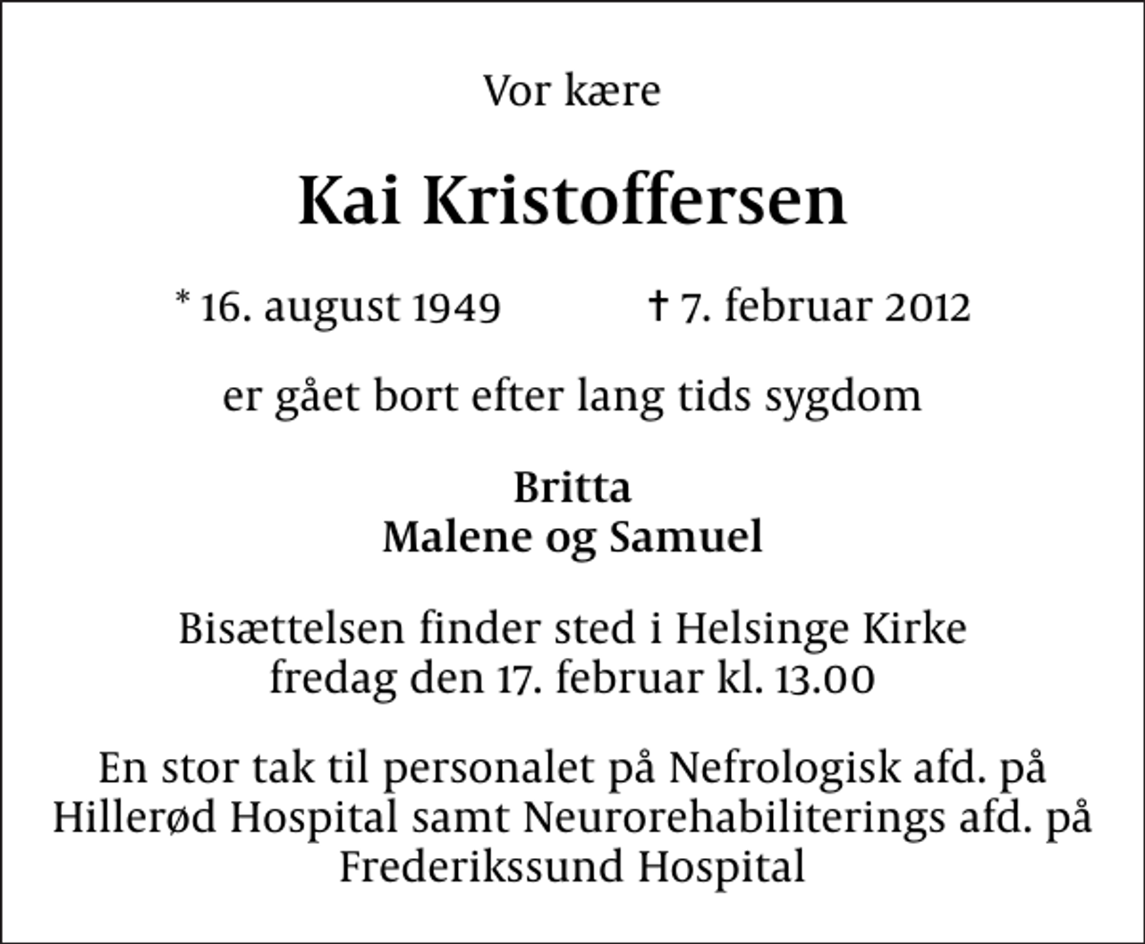 <p>Vor kære<br />Kai Kristoffersen<br />* 16. august 1949 ✝ 7. februar 2012<br />er gået bort efter lang tids sygdom<br />Britta Malene og Samuel<br />Bisættelsen finder sted i Helsinge Kirke fredag den 17. februar kl. 13.00<br />En stor tak til personalet på Nefrologisk afd. på Hillerød Hospital samt Neurorehabiliterings afd. på Frederikssund Hospital</p>