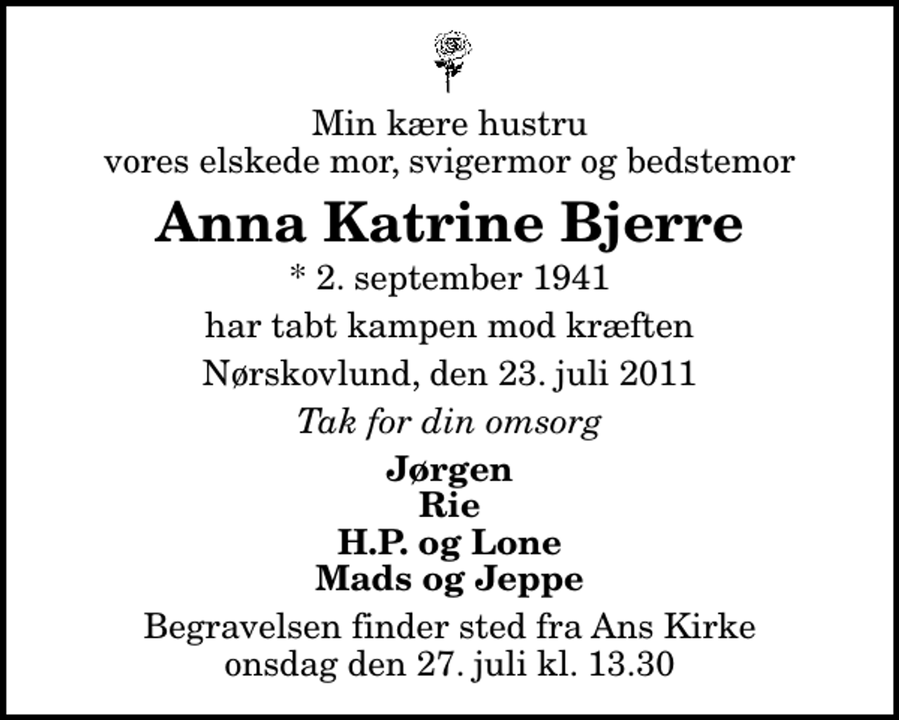 <p>Min kære hustru vores elskede mor, svigermor og bedstemor<br />Anna Katrine Bjerre<br />* 2. september 1941<br />har tabt kampen mod kræften<br />Nørskovlund, den 23. juli 2011<br />Tak for din omsorg<br />Jørgen Rie H.P. og Lone Mads og Jeppe<br />Begravelsen finder sted fra Ans Kirke onsdag den 27. juli kl. 13.30</p>