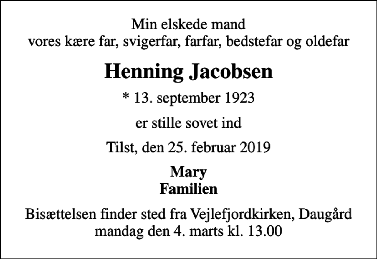 <p>Min elskede mand vores kære far, svigerfar, farfar, bedstefar og oldefar<br />Henning Jacobsen<br />* 13. september 1923<br />er stille sovet ind<br />Tilst, den 25. februar 2019<br />Mary Familien<br />Bisættelsen finder sted fra , mandag den 4. marts kl. 13.00</p>