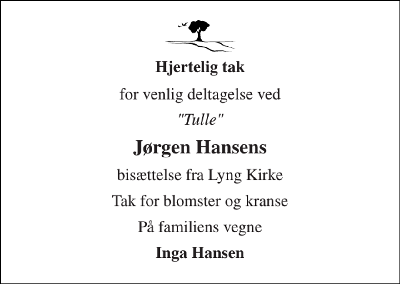 <p>Hjertelig tak<br />for venlig deltagelse ved<br />"Tulle"<br />Jørgen Hansens<br />bisættelse fra Lyng Kirke<br />Tak for blomster og kranse<br />På familiens vegne<br />Inga Hansen</p>