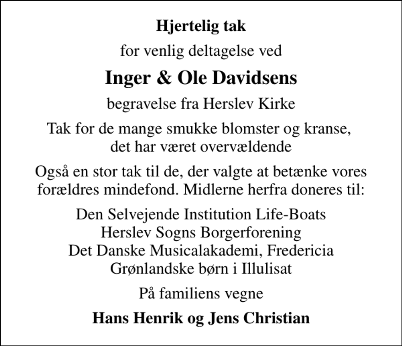 <p>Hjertelig tak<br />for venlig deltagelse ved<br />Inger &amp; Ole Davidsens<br />begravelse fra Herslev Kirke<br />Tak for de mange smukke blomster og kranse, det har været overvældende<br />Også en stor tak til de, der valgte at betænke vores forældres mindefond. Midlerne herfra doneres til:<br />Den Selvejende Institution Life-Boats Herslev Sogns Borgerforening Det Danske Musicalakademi, Fredericia Grønlandske børn i Illulisat<br />På familiens vegne<br />Hans Henrik og Jens Christian</p>