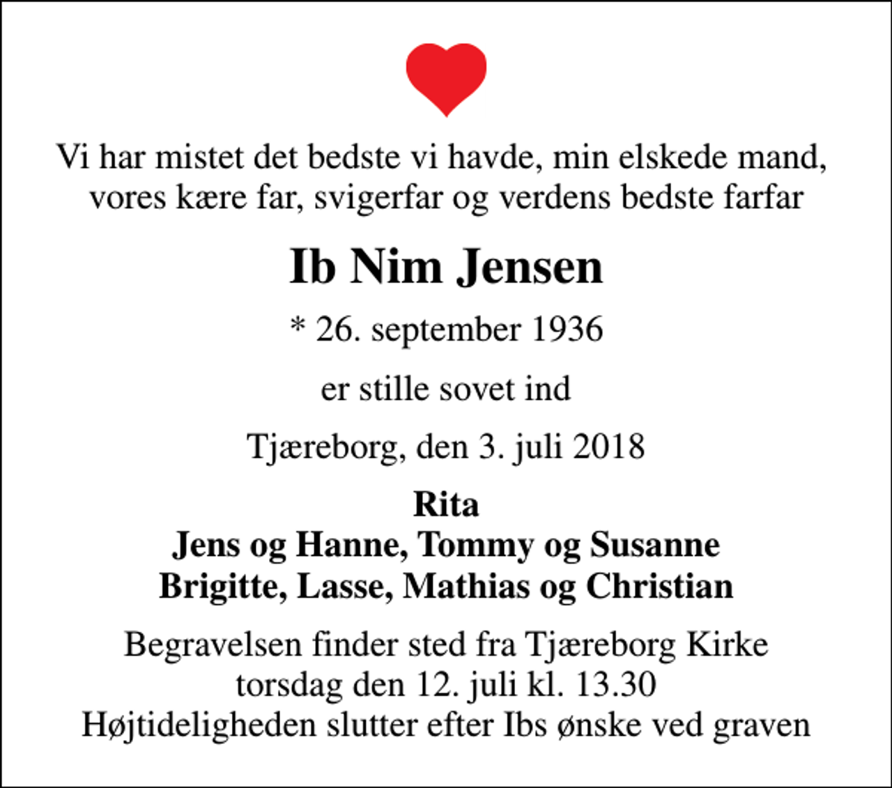 <p>Vi har mistet det bedste vi havde, min elskede mand, vores kære far, svigerfar og verdens bedste farfar<br />Ib Nim Jensen<br />* 26. september 1936<br />er stille sovet ind<br />Tjæreborg, den 3. juli 2018<br />Rita Jens og Hanne, Tommy og Susanne Brigitte, Lasse, Mathias og Christian<br />Begravelsen finder sted fra Tjæreborg Kirke torsdag den 12. juli kl. 13.30 Højtideligheden slutter efter Ibs ønske ved graven</p>