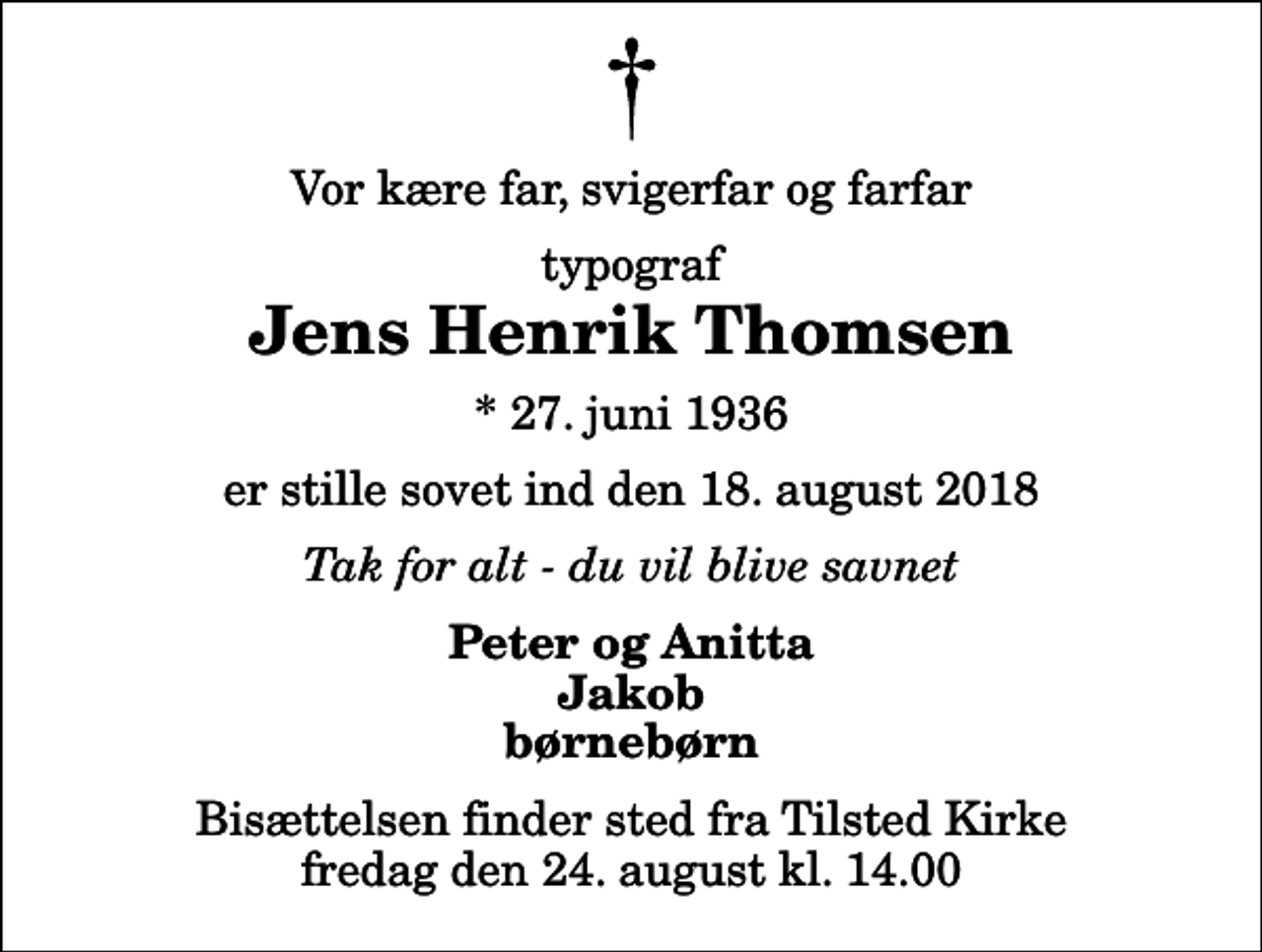 <p>Vor kære far, svigerfar og farfar<br />typograf<br />Jens Henrik Thomsen<br />* 27. juni 1936<br />er stille sovet ind den 18. august 2018<br />Tak for alt - du vil blive savnet<br />Peter og Anitta Jakob børnebørn<br />Bisættelsen finder sted fra Tilsted Kirke fredag den 24. august kl. 14.00</p>