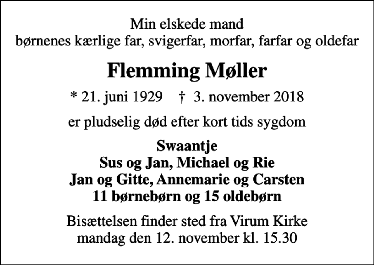 <p>Min elskede mand børnenes kærlige far, svigerfar, morfar, farfar og oldefar<br />Flemming Møller<br />* 21. juni 1929 ✝ 3. november 2018<br />er pludselig død efter kort tids sygdom<br />Swaantje Sus og Jan, Michael og Rie Jan og Gitte, Annemarie og Carsten 11 børnebørn og 15 oldebørn<br />Bisættelsen finder sted fra Virum Kirke mandag den 12. november kl. 15.30</p>