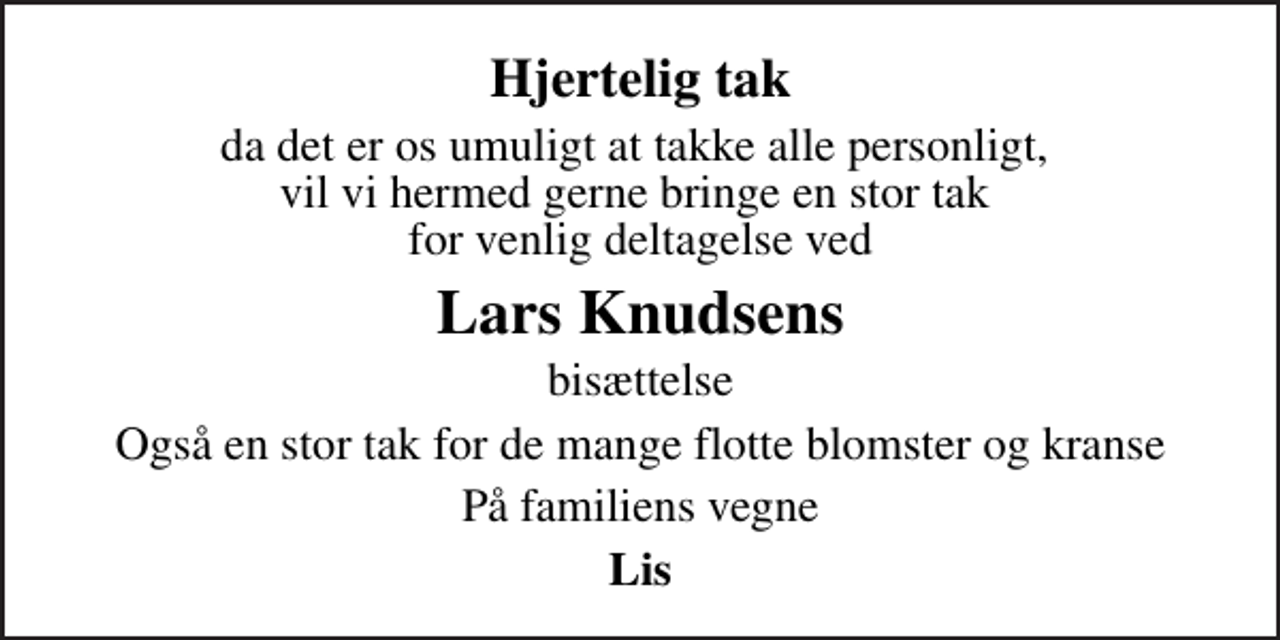 <p>Hjertelig tak<br />da det er os umuligt at takke alle personligt, vil vi hermed gerne bringe en stor tak for venlig deltagelse ved<br />Lars Knudsens<br />bisættelse<br />Også en stor tak for de mange flotte blomster og kranse<br />På familiens vegne<br />Lis</p>