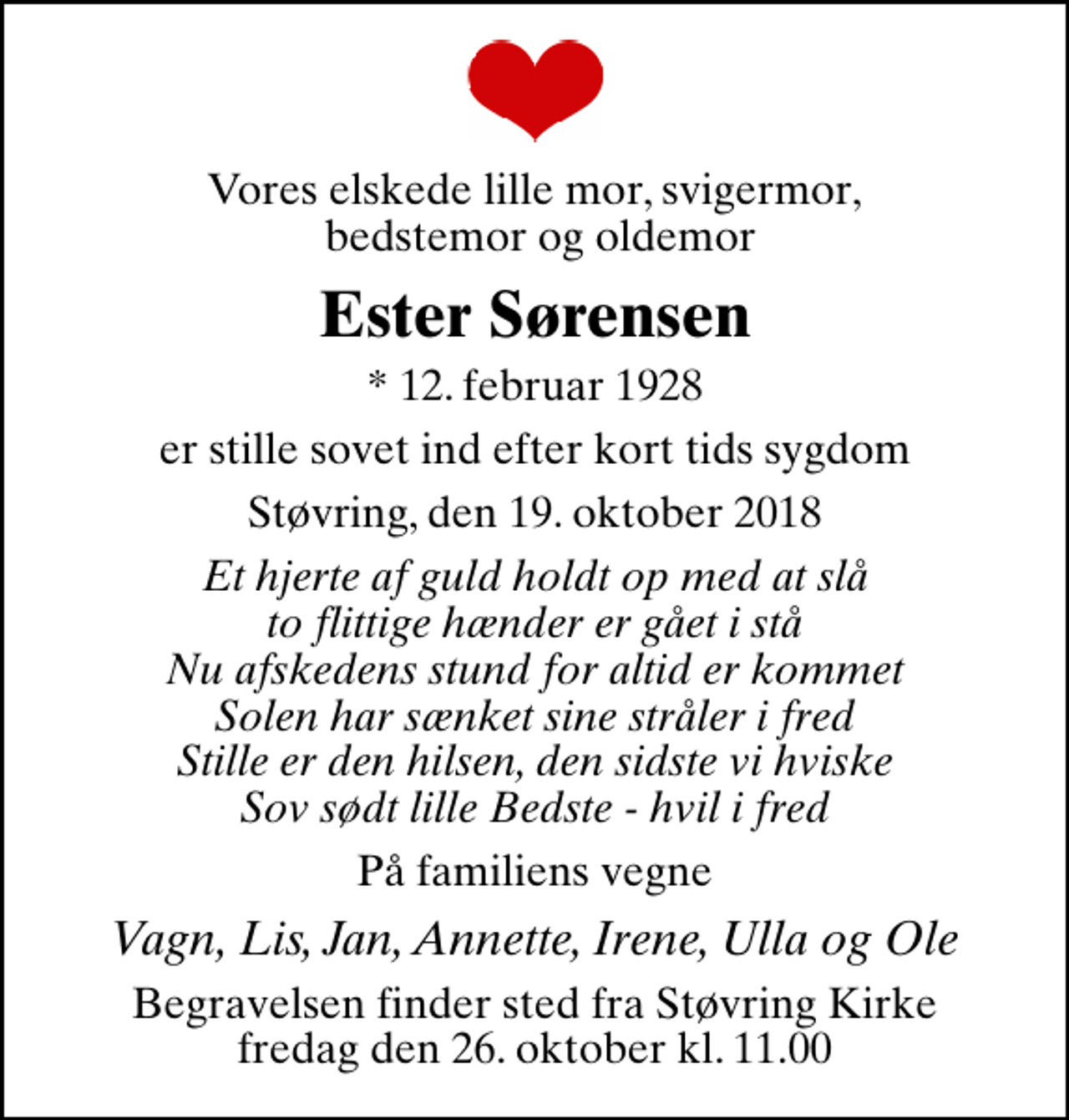 <p>Vores elskede lille mor, svigermor, bedstemor og oldemor<br />Ester Sørensen<br />* 12. februar 1928<br />er stille sovet ind efter kort tids sygdom<br />Støvring, den 19. oktober 2018<br />Et hjerte af guld holdt op med at slå to flittige hænder er gået i stå Nu afskedens stund for altid er kommet Solen har sænket sine stråler i fred Stille er den hilsen, den sidste vi hviske Sov sødt lille Bedste - hvil i fred<br />På familiens vegne<br />Vagn, Lis, Jan, Annette, Irene, Ulla og Ole<br />Begravelsen finder sted fra Støvring Kirke fredag den 26. oktober kl. 11.00</p>
