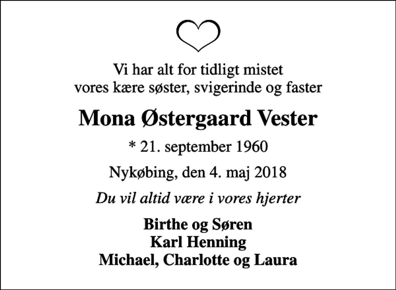 <p>Vi har alt for tidligt mistet vores kære søster, svigerinde og faster<br />Mona Østergaard Vester<br />* 21. september 1960<br />Nykøbing, den 4. maj 2018<br />Du vil altid være i vores hjerter<br />Birthe og Søren Karl Henning Michael, Charlotte og Laura</p>