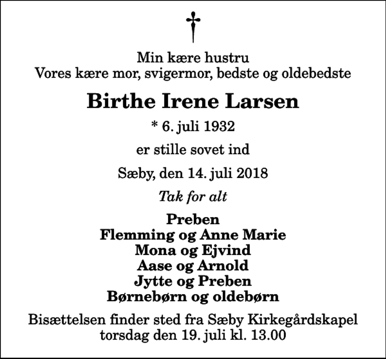 <p>Min kære hustru Vores kære mor, svigermor, bedste og oldebedste<br />Birthe Irene Larsen<br />* 6. juli 1932<br />er stille sovet ind<br />Sæby, den 14. juli 2018<br />Tak for alt<br />Preben Flemming og Anne Marie Mona og Ejvind Aase og Arnold Jytte og Preben Børnebørn og oldebørn<br />Bisættelsen finder sted fra Sæby Kirkegårdskapel torsdag den 19. juli kl. 13.00</p>