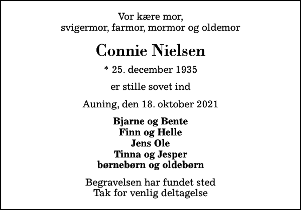 <p>Vor kære mor, svigermor, farmor, mormor og oldemor<br />Connie Nielsen<br />* 25. december 1935<br />er stille sovet ind<br />Auning, den 18. oktober 2021<br />Bjarne og Bente Finn og Helle Jens Ole Tinna og Jesper børnebørn og oldebørn<br />Begravelsen har fundet sted Tak for venlig deltagelse</p>