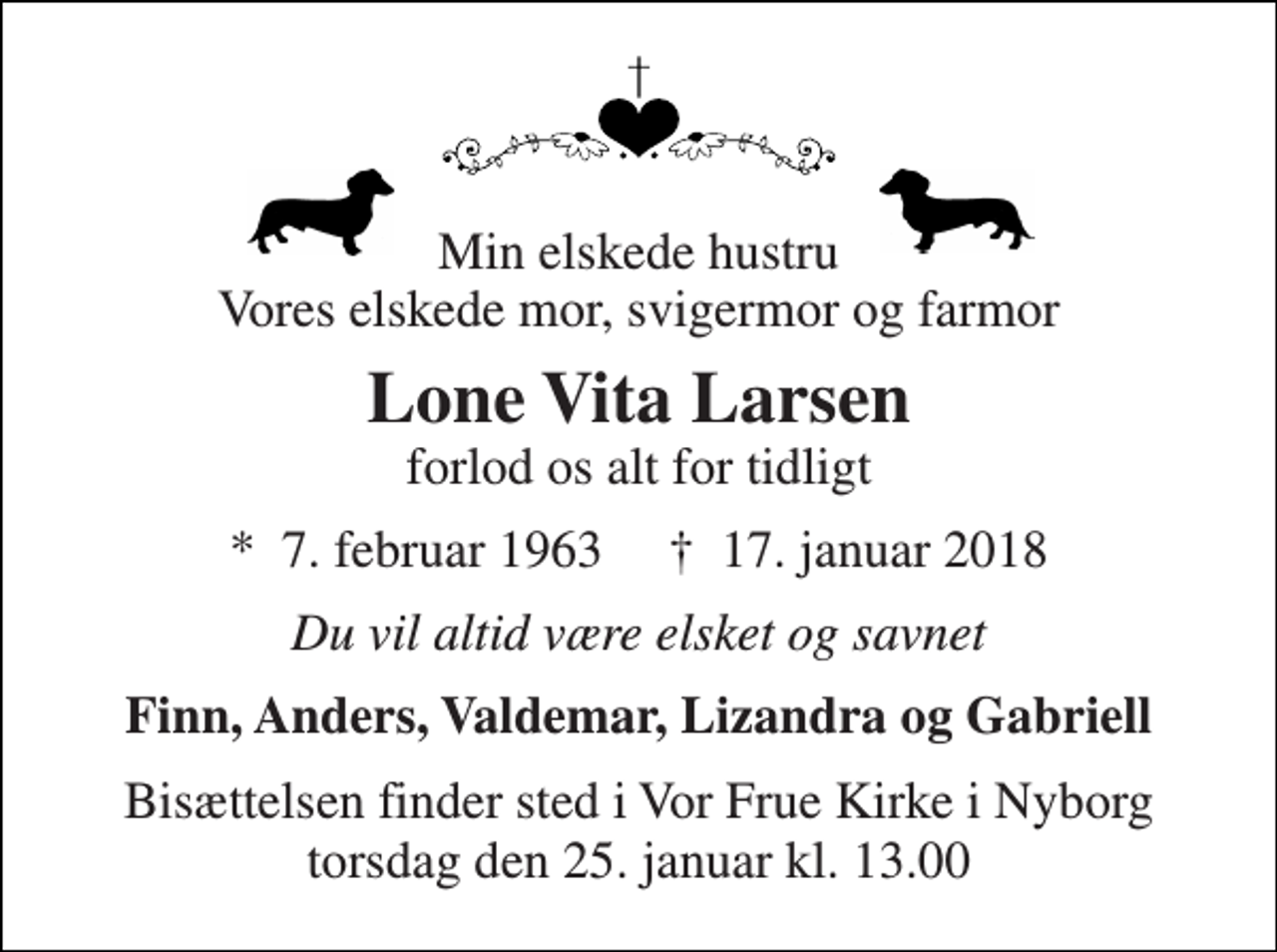 <p>Min elskede hustru Vores elskede mor, svigermor og farmor<br />Lone Vita Larsen<br />forlod os alt for tidligt<br />*​ 7. februar 1963​ †​ 17. januar 2018<br />Du vil altid være elsket og savnet<br />Finn, Anders, Valdemar, Lizandra og Gabriell<br />Bisættelsen finder sted i Vor Frue Kirke i Nyborg torsdag den 25. januar kl. 13.00</p>