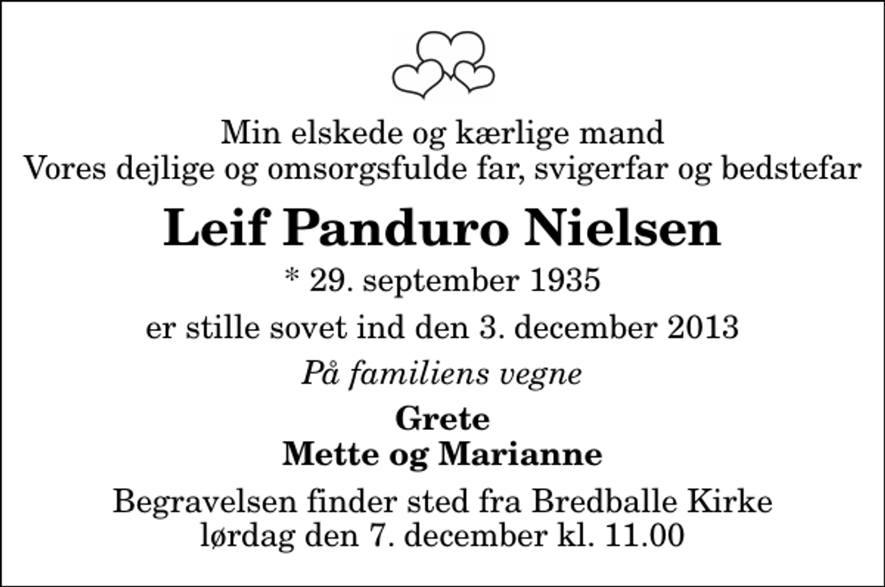 <p>Min elskede og kærlige mand Vores dejlige og omsorgsfulde far, svigerfar og bedstefar<br />Leif Panduro Nielsen<br />* 29. september 1935<br />er stille sovet ind den 3. december 2013<br />På familiens vegne<br />Grete Mette og Marianne<br />Begravelsen finder sted fra Bredballe Kirke lørdag den 7. december kl. 11.00</p>