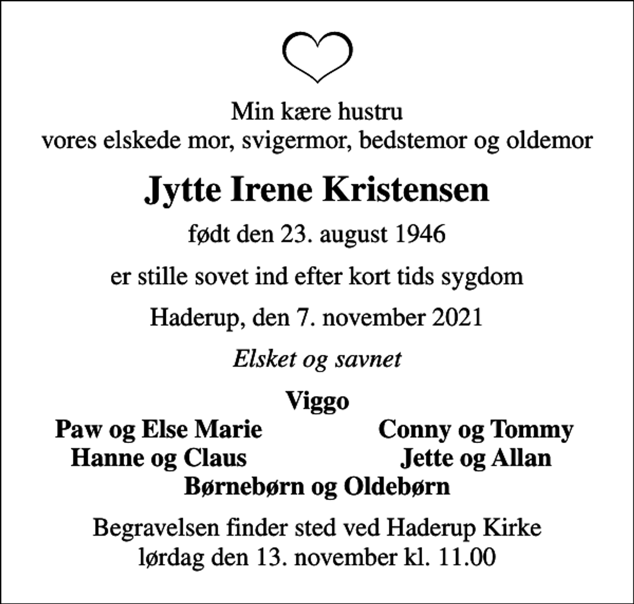<p>Min kære hustru vores elskede mor, svigermor, bedstemor og oldemor<br />Jytte Irene Kristensen<br />født den 23. august 1946<br />er stille sovet ind efter kort tids sygdom<br />Haderup, den 7. november 2021<br />Elsket og savnet<br />Viggo<br />Paw og Else Marie<br />Conny og Tommy<br />Hanne og Claus<br />Jette og Allan<br />Begravelsen finder sted ved Haderup Kirke lørdag den 13. november kl. 11.00</p>