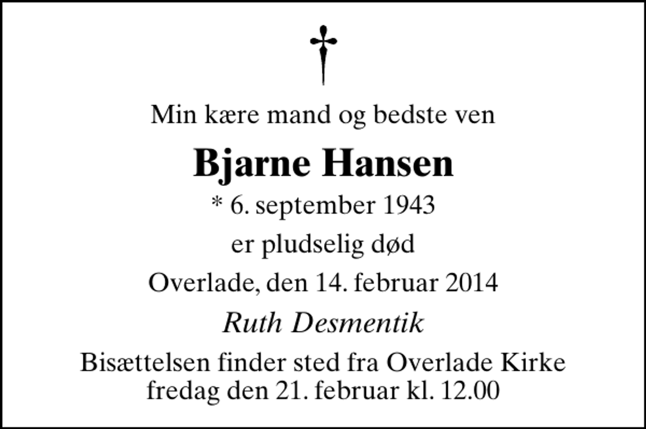 <p>Min kære mand og bedste ven<br />Bjarne Hansen<br />* 6. september 1943<br />er pludselig død<br />Overlade, den 14. februar 2014<br />Ruth Desmentik<br />Bisættelsen finder sted fra Overlade Kirke fredag den 21. februar kl. 12.00</p>