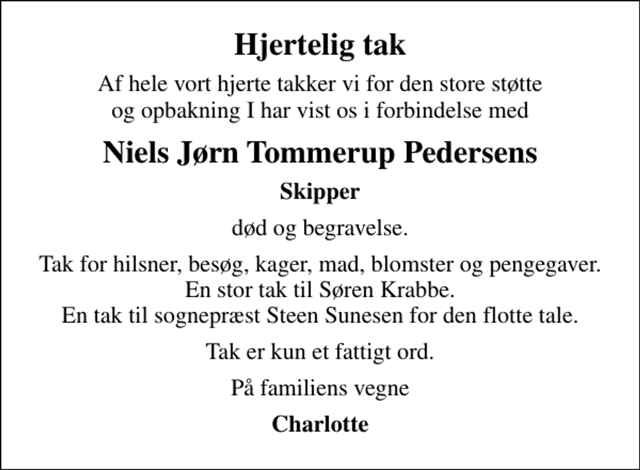 <p>Hjertelig tak<br />Af hele vort hjerte takker vi for den store støtte og opbakning I har vist os i forbindelse med<br />Niels Jørn Tommerup Pedersens<br />Skipper<br />død og begravelse.<br />Tak for hilsner, besøg, kager, mad, blomster og pengegaver. En stor tak til Søren Krabbe. En tak til sognepræst Steen Sunesen for den flotte tale.<br />Tak er kun et fattigt ord.<br />På familiens vegne<br />Charlotte</p>