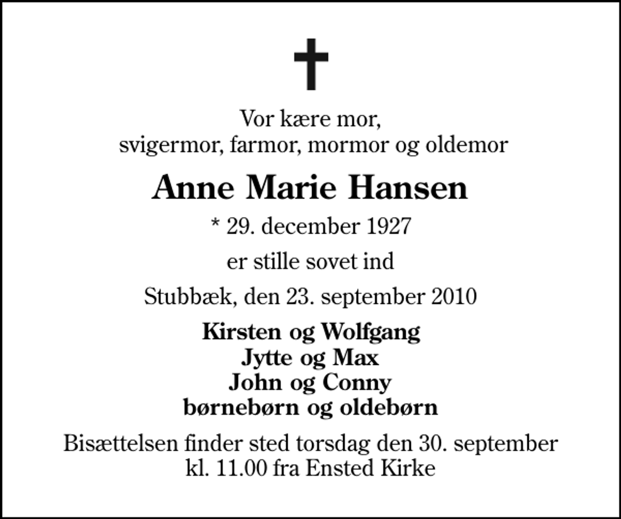 <p>Vor kære mor, svigermor, farmor, mormor og oldemor<br />Anne Marie Hansen<br />* 29. december 1927<br />er stille sovet ind<br />Stubbæk, den 23. september 2010<br />Kirsten og Wolfgang Jytte og Max John og Conny børnebørn og oldebørn<br />Bisættelsen finder sted torsdag den 30. september kl. 11.00 fra Ensted Kirke</p>