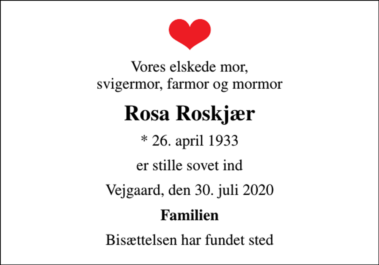 <p>Vores elskede mor, svigermor, farmor og mormor<br />Rosa Roskjær<br />* 26. april 1933<br />er stille sovet ind<br />Vejgaard, den 30. juli 2020<br />Familien<br />Bisættelsen har fundet sted</p>