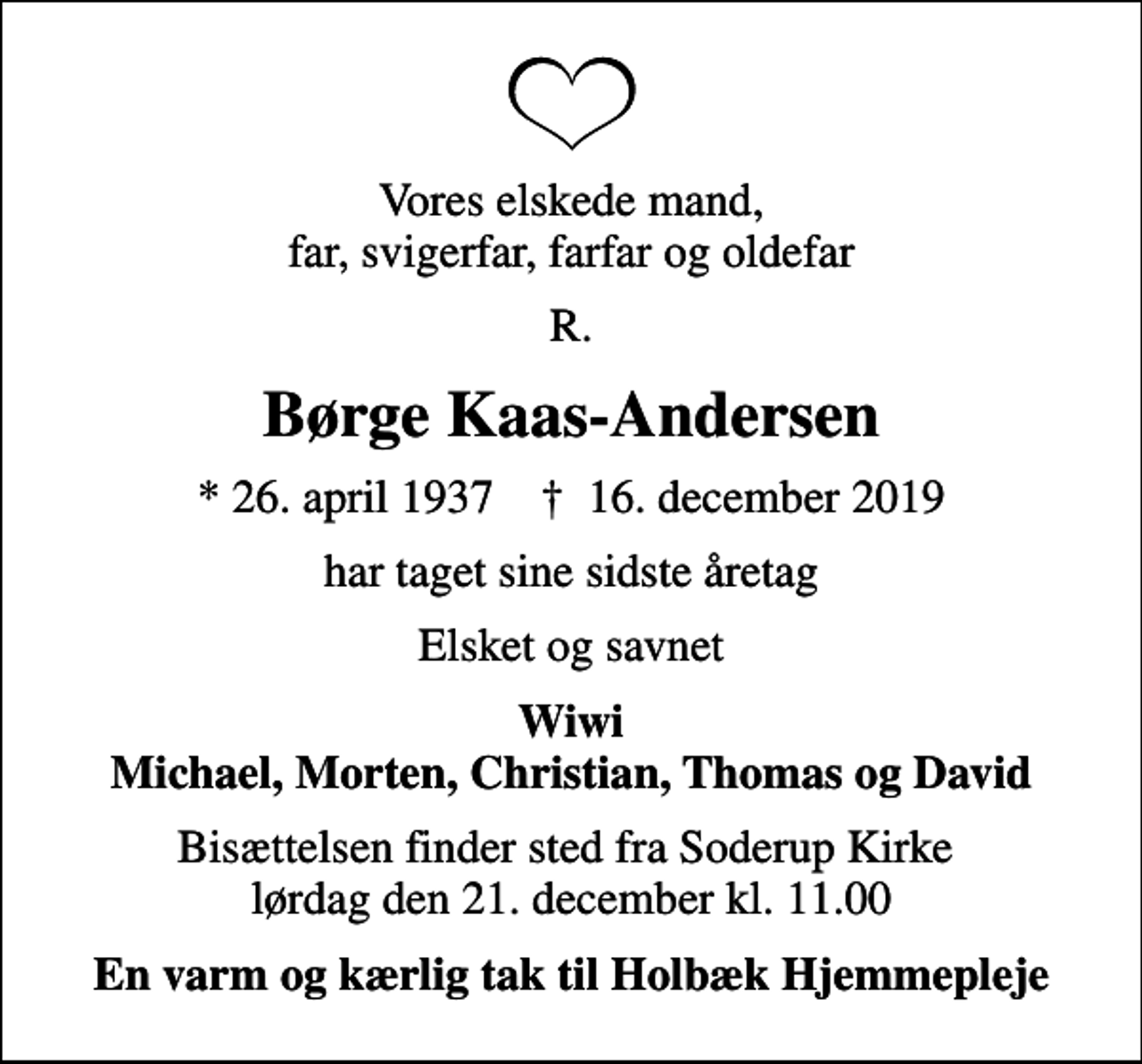 <p>Vores elskede mand, far, svigerfar, farfar og oldefar<br />R.<br />Børge Kaas-Andersen<br />* 26. april 1937 ✝ 16. december 2019<br />har taget sine sidste åretag<br />Elsket og savnet<br />Wiwi Michael, Morten, Christian, Thomas og David<br />Bisættelsen finder sted fra Soderup Kirke lørdag den 21. december kl. 11.00<br />En varm og kærlig tak til Holbæk Hjemmepleje</p>