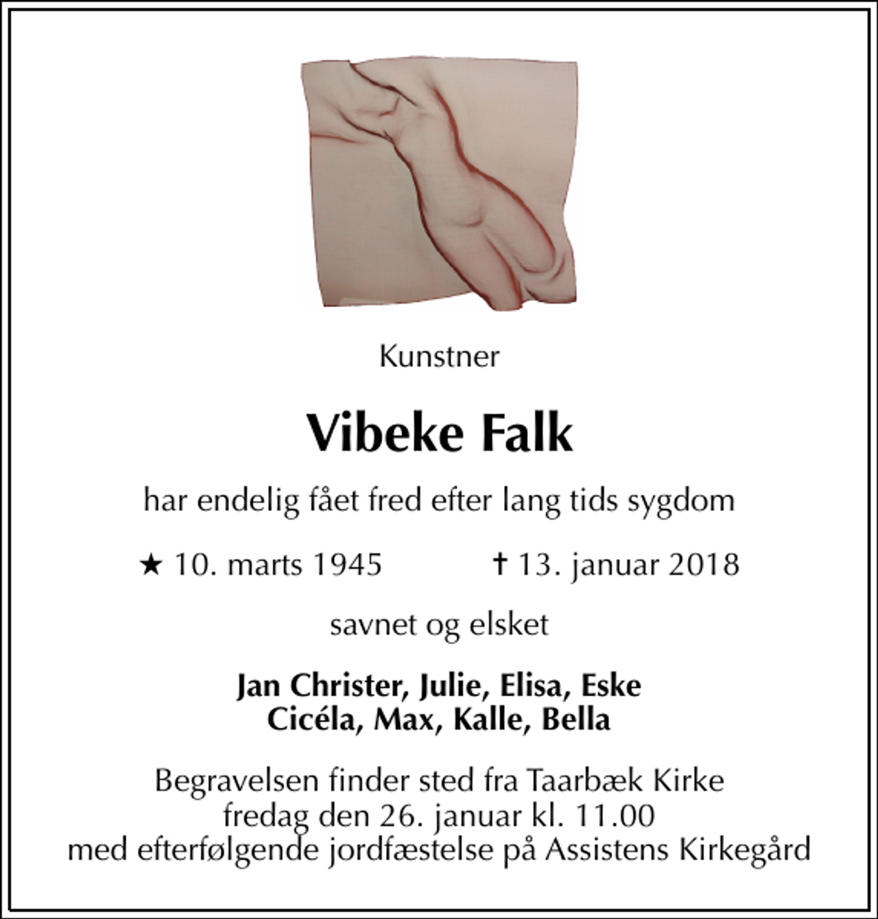 <p>Kunstner<br />Vibeke Falk<br />har endelig fået fred efter lang tids sygdom<br />* 10. marts 1945 ✝ 13. januar 2018<br />savnet og elsket<br />Jan Christer, Julie, Elisa, Eske Cicéla, Max, Kalle, Bella<br />Begravelsen finder sted fra Taarbæk Kirke fredag den 26. januar kl. 11.00 med efterfølgende jordfæstelse på Assistens Kirkegård</p>