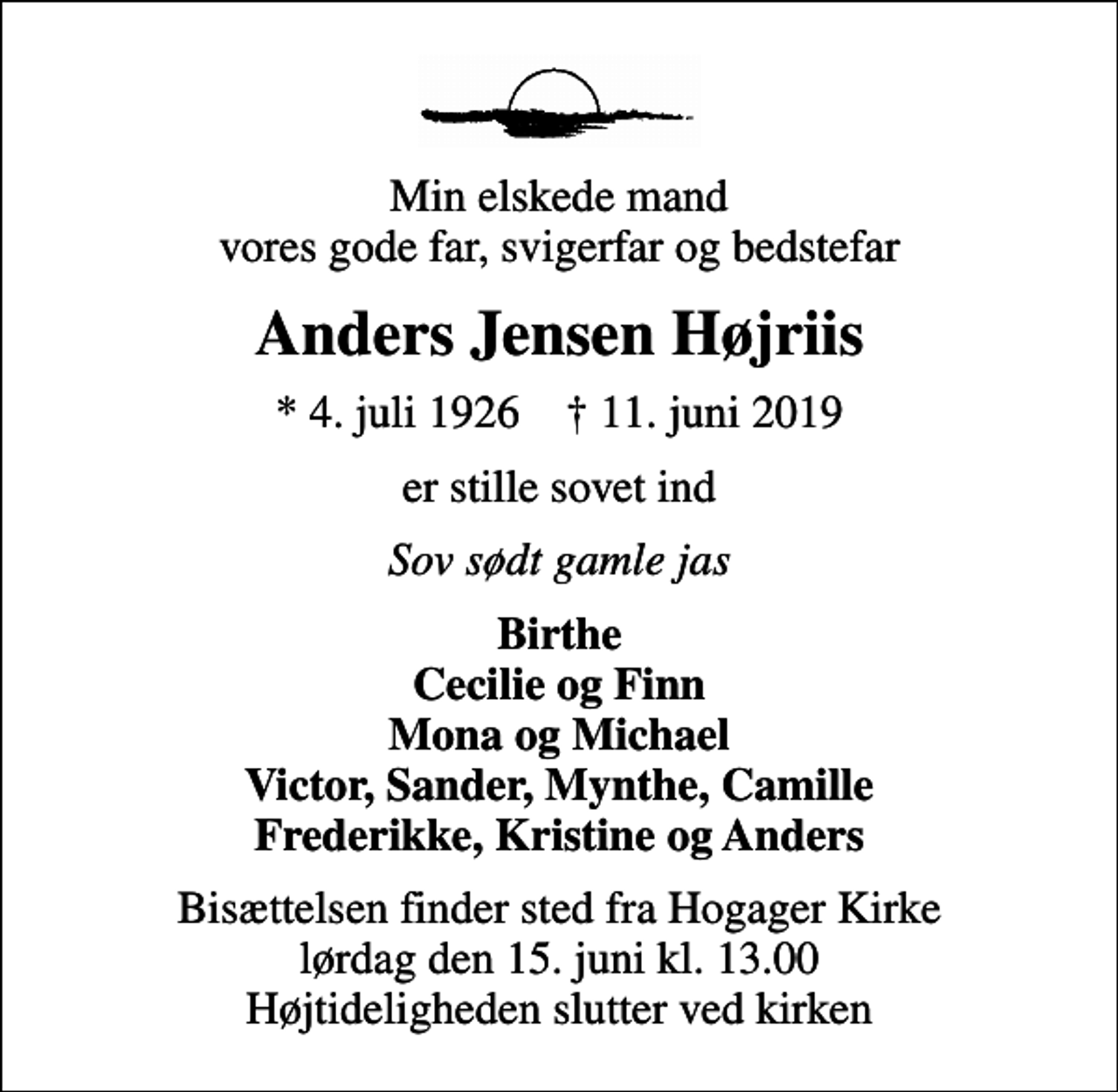 <p>Min elskede mand vores gode far, svigerfar og bedstefar<br />Anders Jensen Højriis<br />* 4. juli 1926 ✝ 11. juni 2019<br />er stille sovet ind<br />Sov sødt gamle jas<br />Birthe Cecilie og Finn Mona og Michael Victor, Sander, Mynthe, Camille Frederikke, Kristine og Anders<br />Bisættelsen finder sted fra Hogager Kirke lørdag den 15. juni kl. 13.00 Højtideligheden slutter ved kirken</p>
