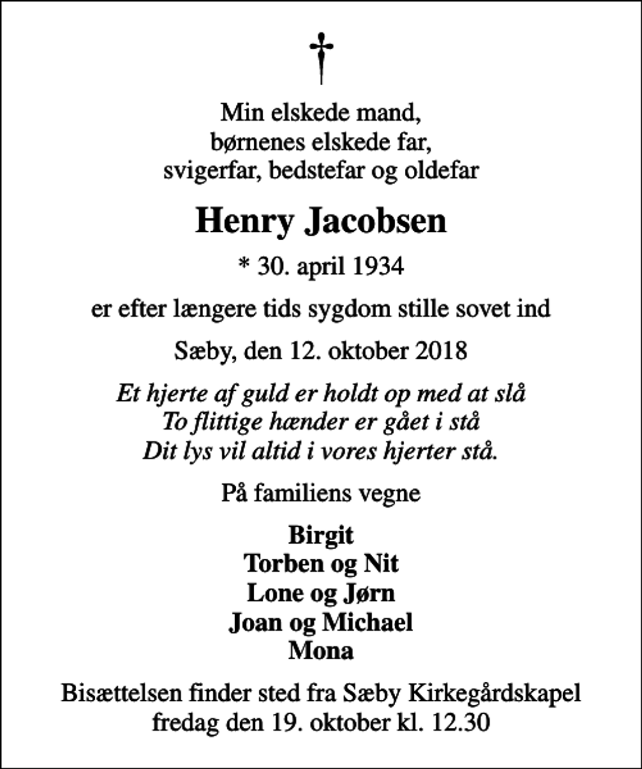 <p>Min elskede mand, børnenes elskede far, svigerfar, bedstefar og oldefar<br />Henry Jacobsen<br />* 30. april 1934<br />er efter længere tids sygdom stille sovet ind<br />Sæby, den 12. oktober 2018<br />Et hjerte af guld er holdt op med at slå To flittige hænder er gået i stå Dit lys vil altid i vores hjerter stå.<br />På familiens vegne<br />Birgit Torben og Nit Lone og Jørn Joan og Michael Mona<br />Bisættelsen finder sted fra Sæby Kirkegårdskapel fredag den 19. oktober kl. 12.30</p>