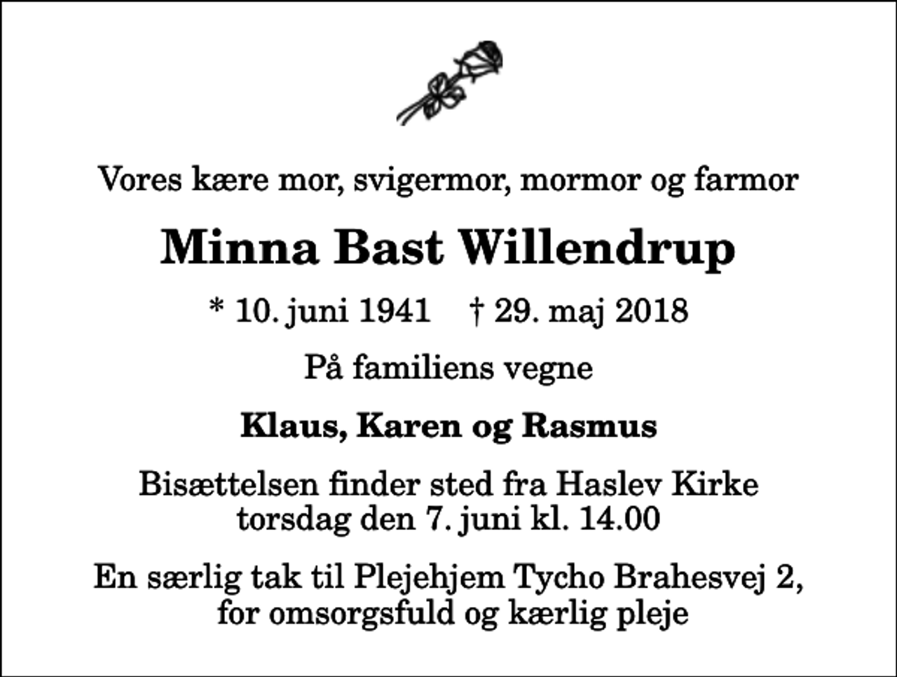 <p>Vores kære mor, svigermor, mormor og farmor<br />Minna Bast Willendrup<br />* 10. juni 1941 ✝ 29. maj 2018<br />På familiens vegne<br />Klaus, Karen og Rasmus<br />Bisættelsen finder sted fra Haslev Kirke torsdag den 7. juni kl. 14.00<br />En særlig tak til Plejehjem Tycho Brahesvej 2, for omsorgsfuld og kærlig pleje</p>