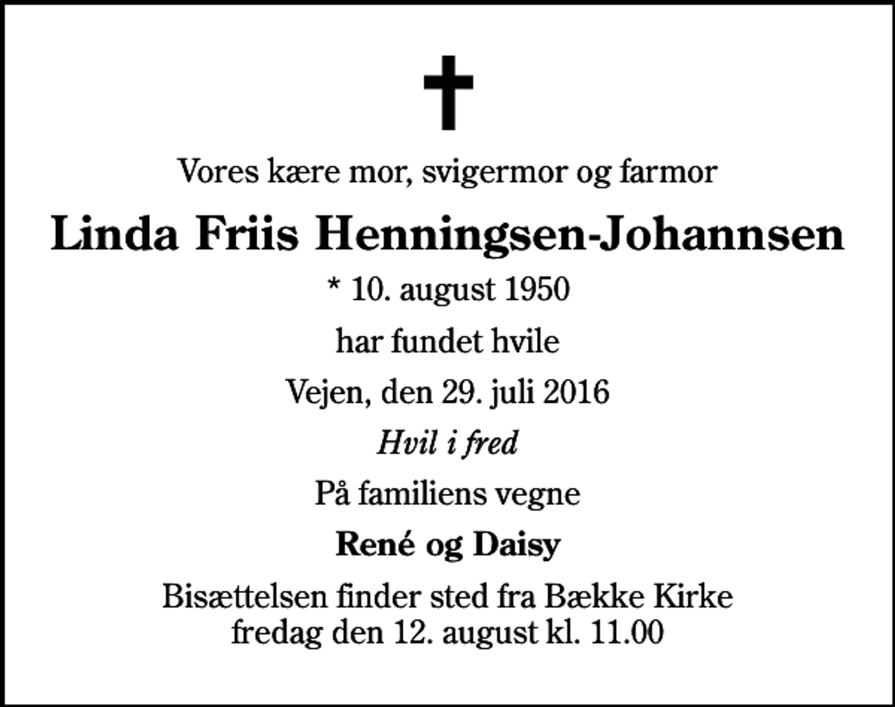 <p>Vores kære mor, svigermor og farmor<br />Linda Friis Henningsen-Johannsen<br />* 10. august 1950<br />har fundet hvile<br />Vejen, den 29. juli 2016<br />Hvil i fred<br />På familiens vegne<br />René og Daisy<br />Bisættelsen finder sted fra Bække Kirke fredag den 12. august kl. 11.00</p>