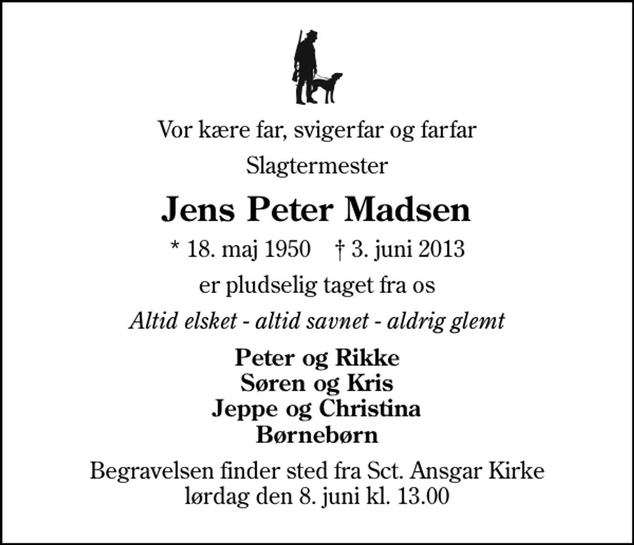 <p>Vor kære far, svigerfar og farfar<br />Slagtermester<br />Jens Peter Madsen<br />* 18. maj 1950 ✝ 3. juni 2013<br />er pludselig taget fra os<br />Altid elsket - altid savnet - aldrig glemt<br />Peter og Rikke Søren og Kris Jeppe og Christina Børnebørn<br />Begravelsen finder sted fra Sankt Ansgar Kirke lørdag den 8. juni kl. 13.00</p>