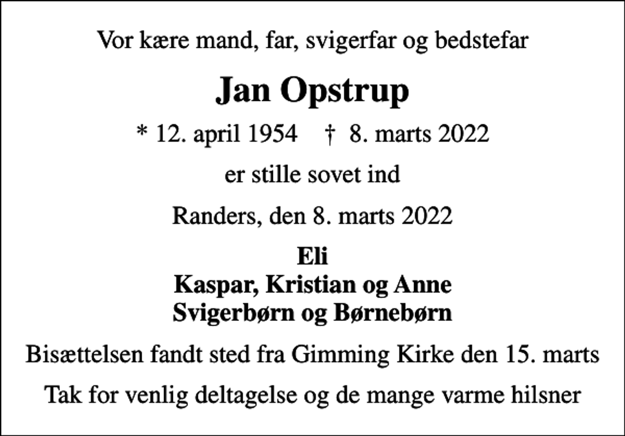 <p>Vor kære mand, far, svigerfar og bedstefar<br />Jan Opstrup<br />* 12. april 1954 ✝ 8. marts 2022<br />er stille sovet ind<br />Randers, den 8. marts 2022<br />Eli Kaspar, Kristian og Anne Svigerbørn og Børnebørn<br />Bisættelsen fandt sted fra Gimming Kirke den 15. marts<br />Tak for venlig deltagelse og de mange varme hilsner</p>