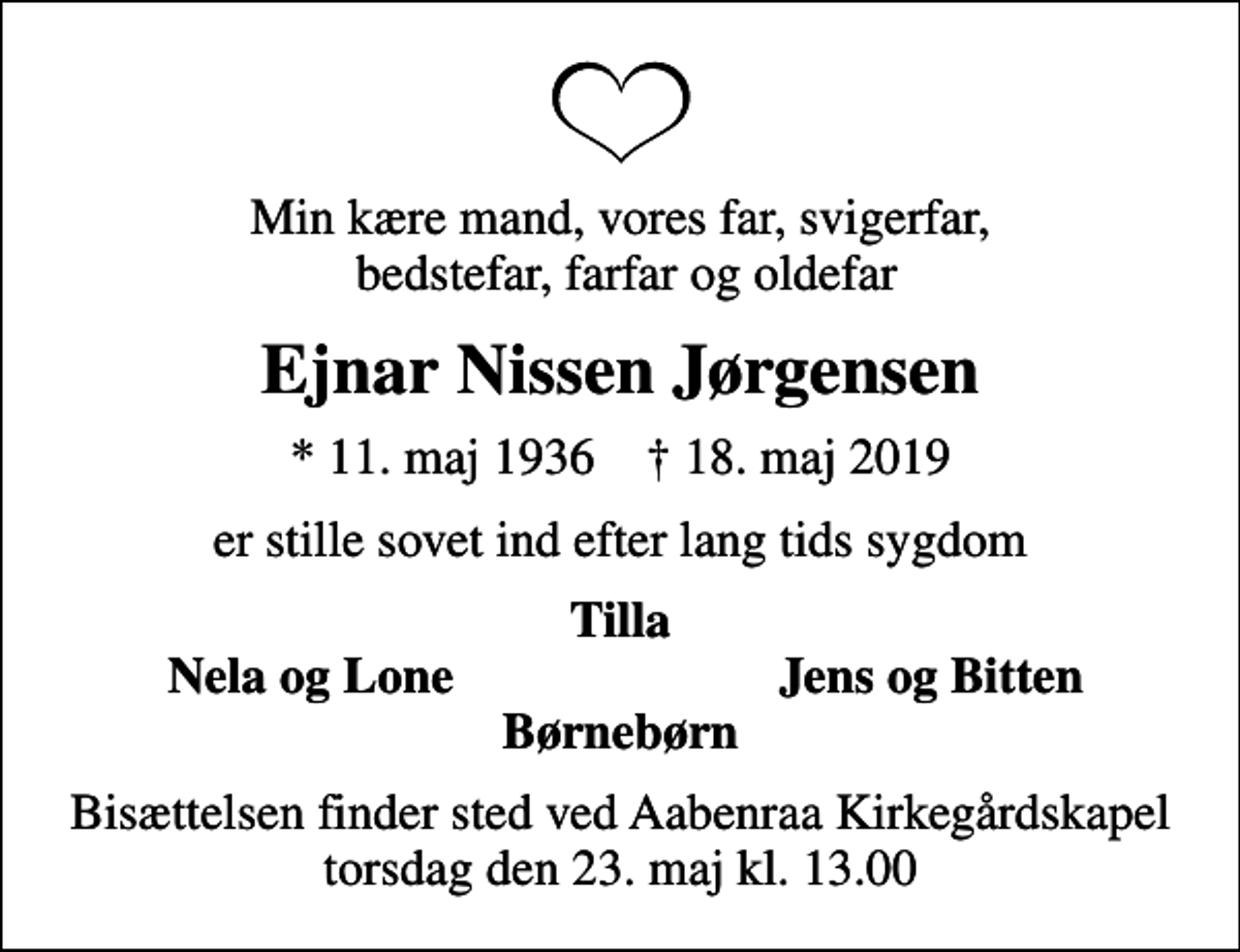 <p>Min kære mand, vores far, svigerfar, bedstefar, farfar og oldefar<br />Ejnar Nissen Jørgensen<br />* 11. maj 1936 ✝ 18. maj 2019<br />er stille sovet ind efter lang tids sygdom<br />Tilla<br />Nela og Lone<br />Jens og Bitten<br />Bisættelsen finder sted ved Aabenraa Kirkegårdskapel torsdag den 23. maj kl. 13.00</p>