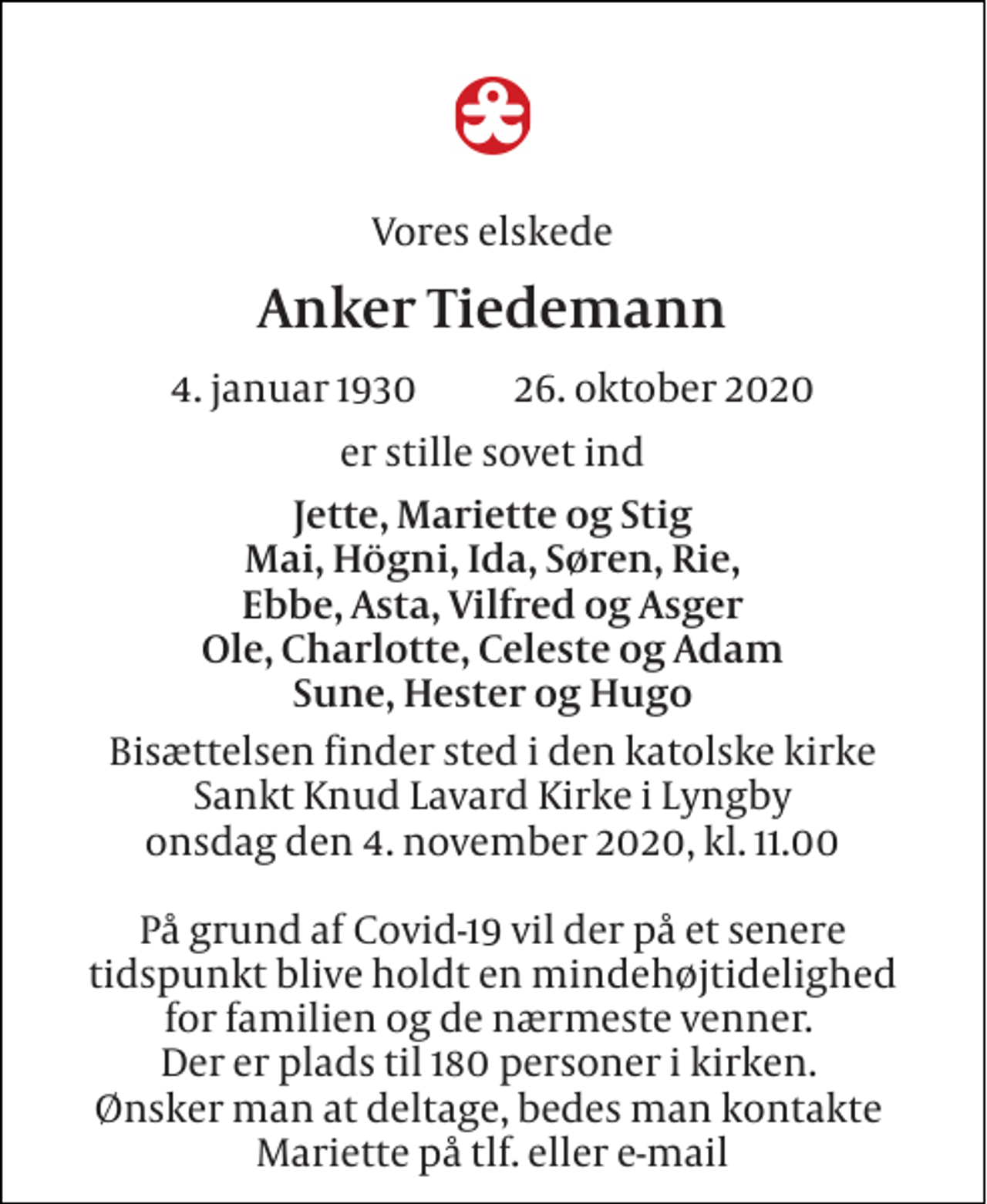 <p>Vores elskede<br />Anker Tiedemann<br />4. januar 1930 26. oktober 2020<br />er stille sovet ind<br />Jette, Mariette og Stig Mai, Högni, Ida, Søren, Rie, Ebbe, Asta, Vilfred og Asger Ole, Charlotte, Celeste og Adam Sune, Hester og Hugo<br />Bisættelsen finder sted i den katolske Kirke Sankt Knud Lavard Kirke i Lyngby onsdag den 4. november 2020, kl. 11.00 På grund af Covid-19 vil der på et senere tidspunkt blive holdt en mindehøjtidelighed for familien og de nærmeste venner. Der er plads til 180 personer i kirken. Ønsker man at deltage, bedes man kontakte Mariette på tlf. eller e-mail</p>