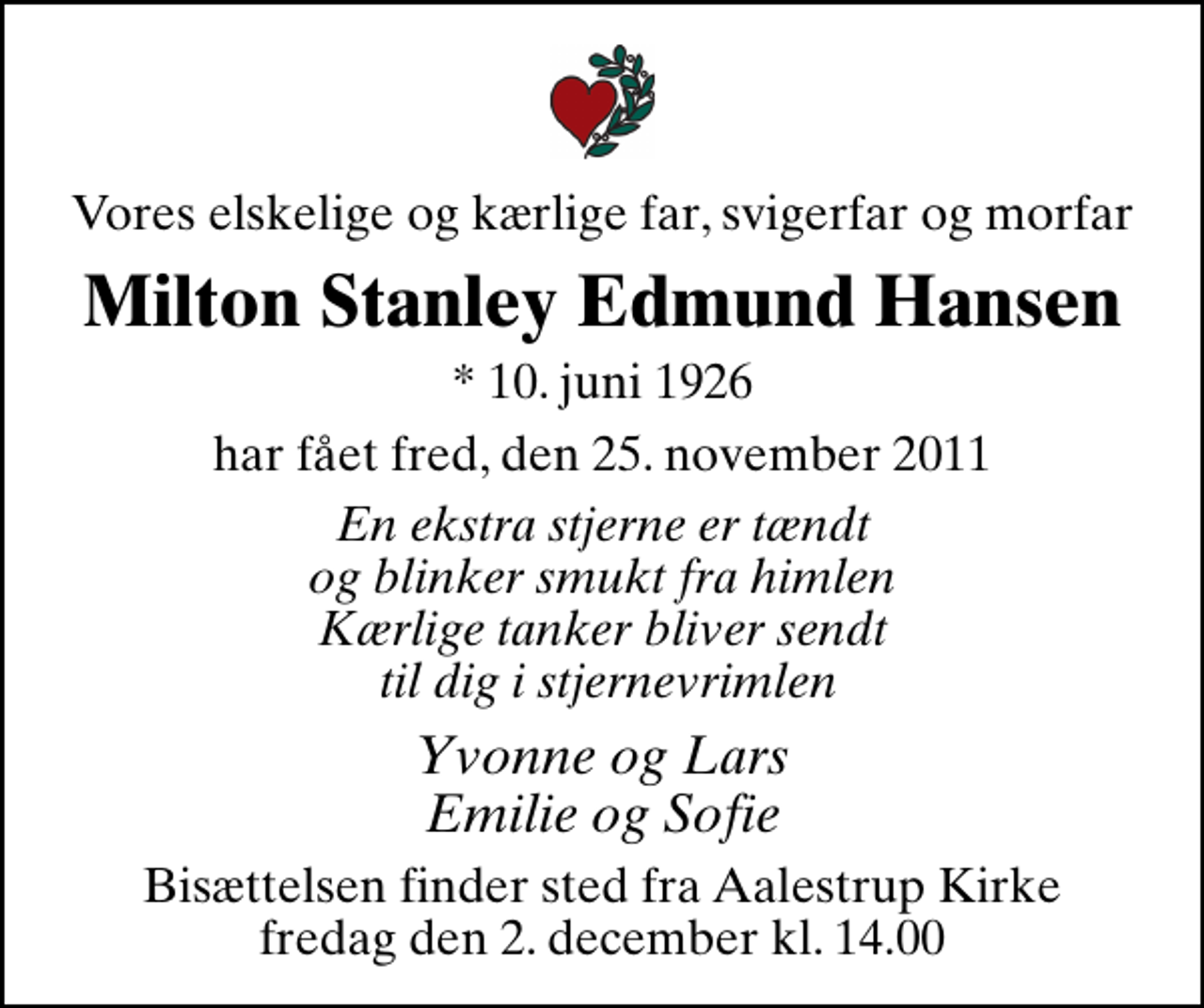 <p>Vores elskelige og kærlige far, svigerfar og morfar<br />Milton Stanley Edmund Hansen<br />* 10. juni 1926<br />har fået fred, den 25. november 2011<br />En ekstra stjerne er tændt og blinker smukt fra himlen Kærlige tanker bliver sendt til dig i stjernevrimlen<br />Yvonne og Lars Emilie og Sofie<br />Bisættelsen finder sted fra Aalestrup Kirke fredag den 2. december kl. 14.00</p>