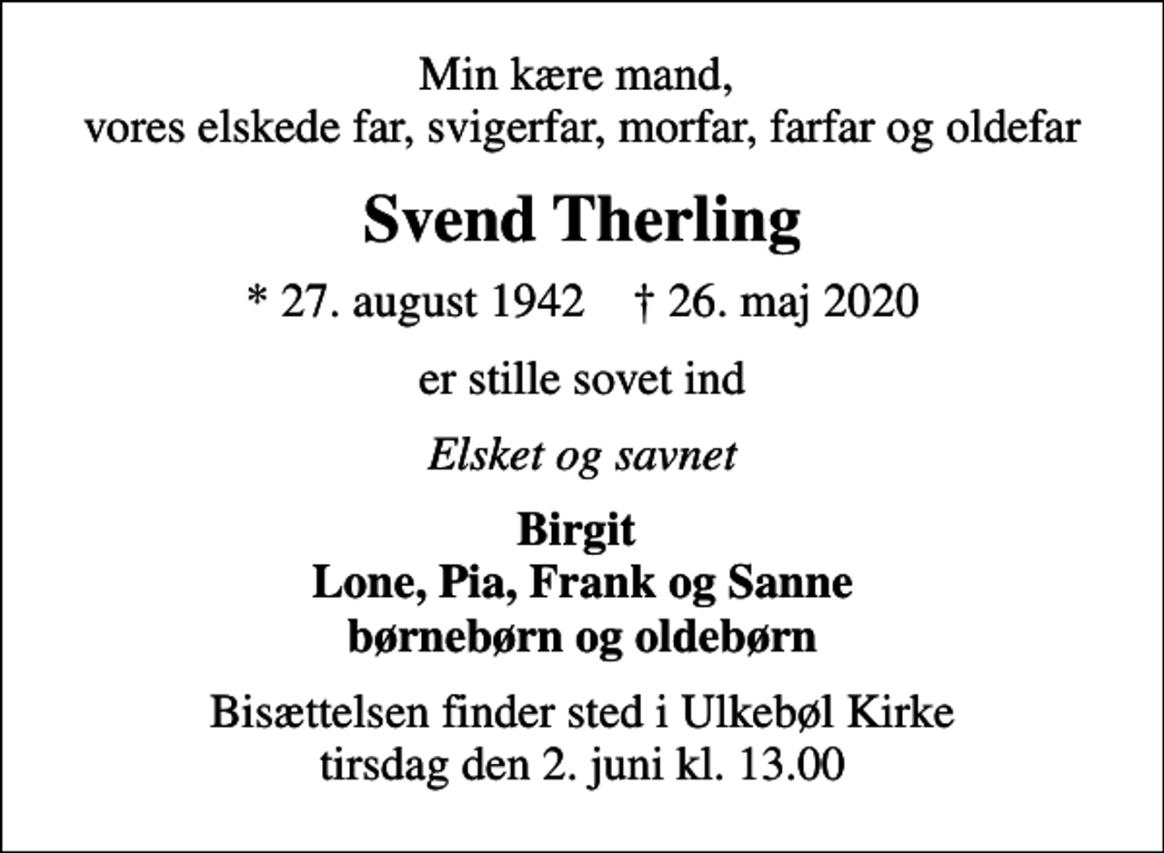 <p>Min kære mand, vores elskede far, svigerfar, morfar, farfar og oldefar<br />Svend Therling<br />* 27. august 1942 ✝ 26. maj 2020<br />er stille sovet ind<br />Elsket og savnet<br />Birgit Lone, Pia, Frank og Sanne børnebørn og oldebørn<br />Bisættelsen finder sted i Ulkebøl Kirke tirsdag den 2. juni kl. 13.00</p>