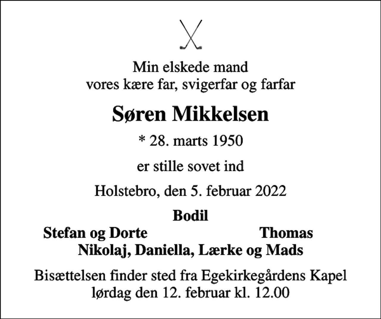 <p>Min elskede mand vores kære far, svigerfar og farfar<br />Søren Mikkelsen<br />* 28. marts 1950<br />er stille sovet ind<br />Holstebro, den 5. februar 2022<br />Bodil<br />Stefan og Dorte<br />Thomas<br />Bisættelsen finder sted fra Egekirkegårdens Kapel lørdag den 12. februar kl. 12.00</p>