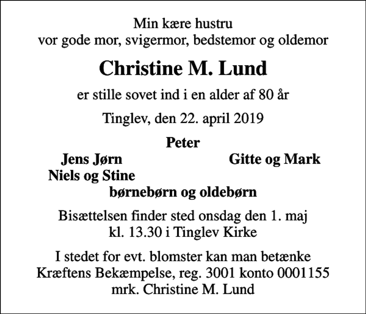 <p>Min kære hustru vor gode mor, svigermor, bedstemor og oldemor<br />Christine M. Lund<br />er stille sovet ind i en alder af 80 år<br />Tinglev, den 22. april 2019<br />Peter<br />Jens Jørn<br />Gitte og Mark<br />Niels og Stine<br />Bisættelsen finder sted onsdag den 1. maj kl. 13.30 i Tinglev Kirke<br />I stedet for evt. blomster kan man betænke<br />Kræftens Bekæmpelse reg.3001konto0001155mrk. Christine M.<br />Lund</p>
