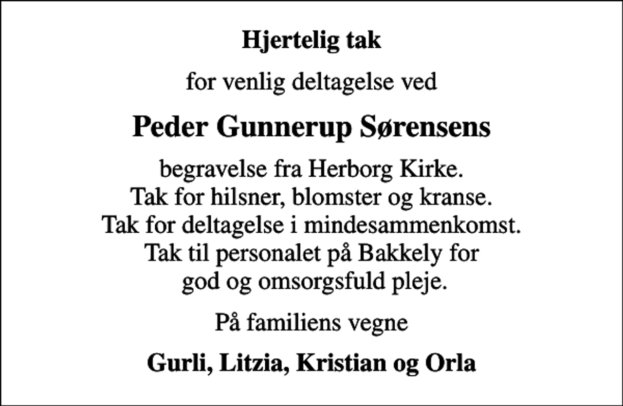<p>Hjertelig tak<br />for venlig deltagelse ved<br />Peder Gunnerup Sørensens<br />begravelse fra Herborg Kirke. Tak for hilsner, blomster og kranse. Tak for deltagelse i mindesammenkomst. Tak til personalet på Bakkely for god og omsorgsfuld pleje.<br />På familiens vegne<br />Gurli, Litzia, Kristian og Orla</p>