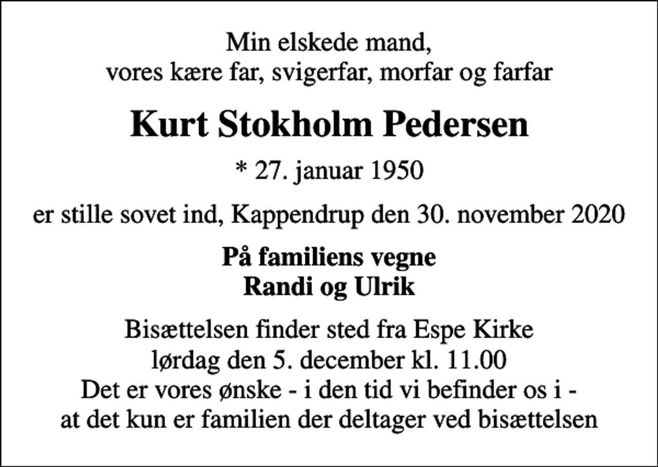<p>Min elskede mand, vores kære far, svigerfar, morfar og farfar<br />Kurt Stokholm Pedersen<br />* 27. januar 1950<br />er stille sovet ind, Kappendrup den 30. november 2020<br />På familiens vegne Randi og Ulrik<br />Bisættelsen finder sted fra Espe Kirke lørdag den 5. december kl. 11.00 Det er vores ønske - i den tid vi befinder os i - at det kun er familien der deltager ved bisættelsen</p>