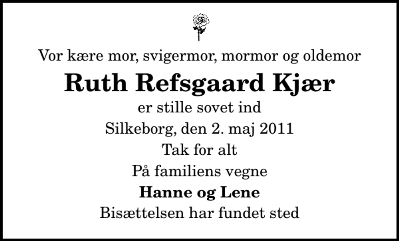 <p>Vor kære mor, svigermor, mormor og oldemor<br />Ruth Refsgaard Kjær<br />er stille sovet ind<br />Silkeborg, den 2. maj 2011<br />Tak for alt<br />På familiens vegne<br />Hanne og Lene<br />Bisættelsen har fundet sted</p>