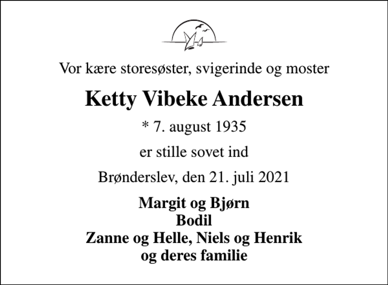 <p>Vor kære storesøster, svigerinde og moster<br />Ketty Vibeke Andersen<br />* 7. august 1935<br />er stille sovet ind<br />Brønderslev, den 21. juli 2021<br />Margit og Bjørn Bodil Zanne og Helle, Niels og Henrik og deres familie</p>