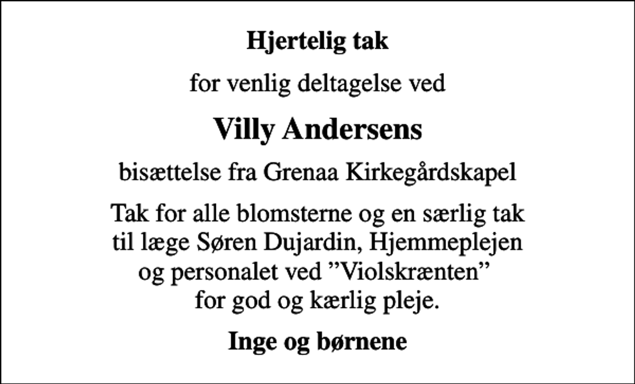 <p>Hjertelig tak<br />for venlig deltagelse ved<br />Villy Andersens<br />bisættelse fra Grenaa Kirkegårdskapel<br />Tak for alle blomsterne og en særlig tak til læge Søren Dujardin, Hjemmeplejen og personalet ved Violskrænten for god og kærlig pleje.<br />Inge og børnene</p>