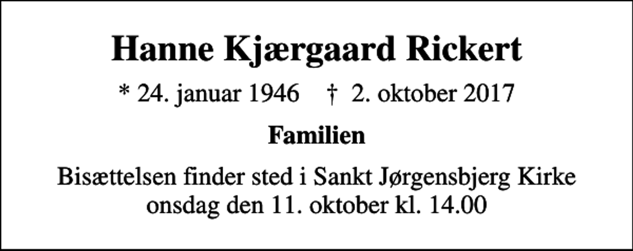 <p>Hanne Kjærgaard Rickert<br />* 24. januar 1946 ✝ 2. oktober 2017<br />Familien<br />Bisættelsen finder sted i Sankt Jørgensbjerg Kirke onsdag den 11. oktober kl. 14.00</p>