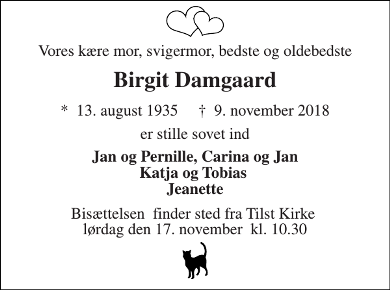 <p>Vores kære mor, svigermor, bedste og oldebedste<br />Birgit Damgaard<br />*​ 13. august 1935​ †​ 9. november 2018<br />er stille sovet ind<br />Jan og Pernille, Carina og Jan Katja og Tobias Jeanette<br />Bisættelsen​ finder sted fra Tilst Kirke​ lørdag den 17. november​ kl. 10.30</p>
