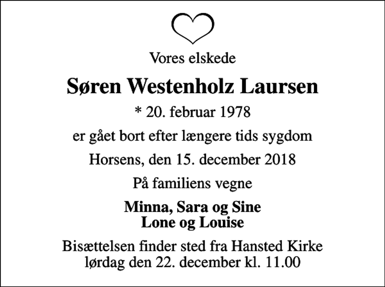 <p>Vores elskede<br />Søren Westenholz Laursen<br />* 20. februar 1978<br />er gået bort efter længere tids sygdom<br />Horsens, den 15. december 2018<br />På familiens vegne<br />Minna, Sara og Sine Lone og Louise<br />Bisættelsen finder sted fra Hansted Kirke lørdag den 22. december kl. 11.00</p>
