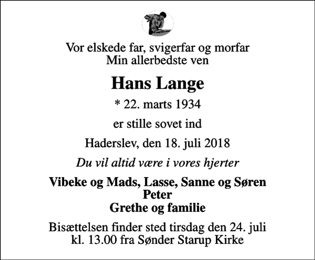 <p>Vor elskede far, svigerfar og morfar Min allerbedste ven<br />Hans Lange<br />* 22. marts 1934<br />er stille sovet ind<br />Haderslev, den 18. juli 2018<br />Du vil altid være i vores hjerter<br />Vibeke og Mads, Lasse, Sanne og Søren Peter Grethe og familie<br />Bisættelsen finder sted tirsdag den 24. juli kl. 13.00 fra Sønder Starup Kirke</p>