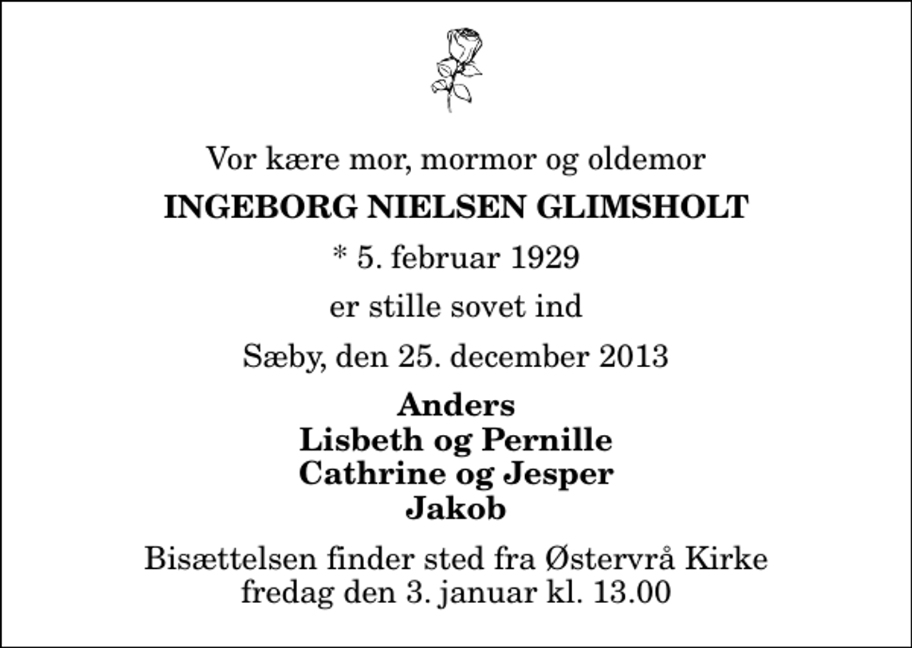 <p>Vor kære mor, mormor og oldemor<br />Ingeborg Nielsen Glimsholt<br />* 5. februar 1929<br />er stille sovet ind<br />Sæby, den 25. december 2013<br />Anders Lisbeth og Pernille Cathrine og Jesper Jakob<br />Bisættelsen finder sted fra Østervrå Kirke fredag den 3. januar kl. 13.00</p>