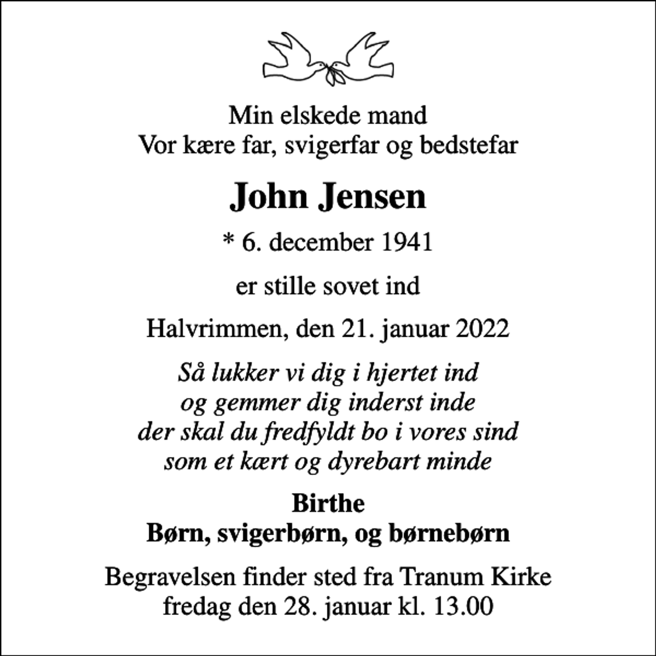 <p>Min elskede mand Vor kære far, svigerfar og bedstefar<br />John Jensen<br />* 6. december 1941<br />er stille sovet ind<br />Halvrimmen, den 21. januar 2022<br />Så lukker vi dig i hjertet ind og gemmer dig inderst inde der skal du fredfyldt bo i vores sind som et kært og dyrebart minde<br />Birthe Børn, svigerbørn, og børnebørn<br />Begravelsen finder sted fra Tranum Kirke fredag den 28. januar kl. 13.00</p>