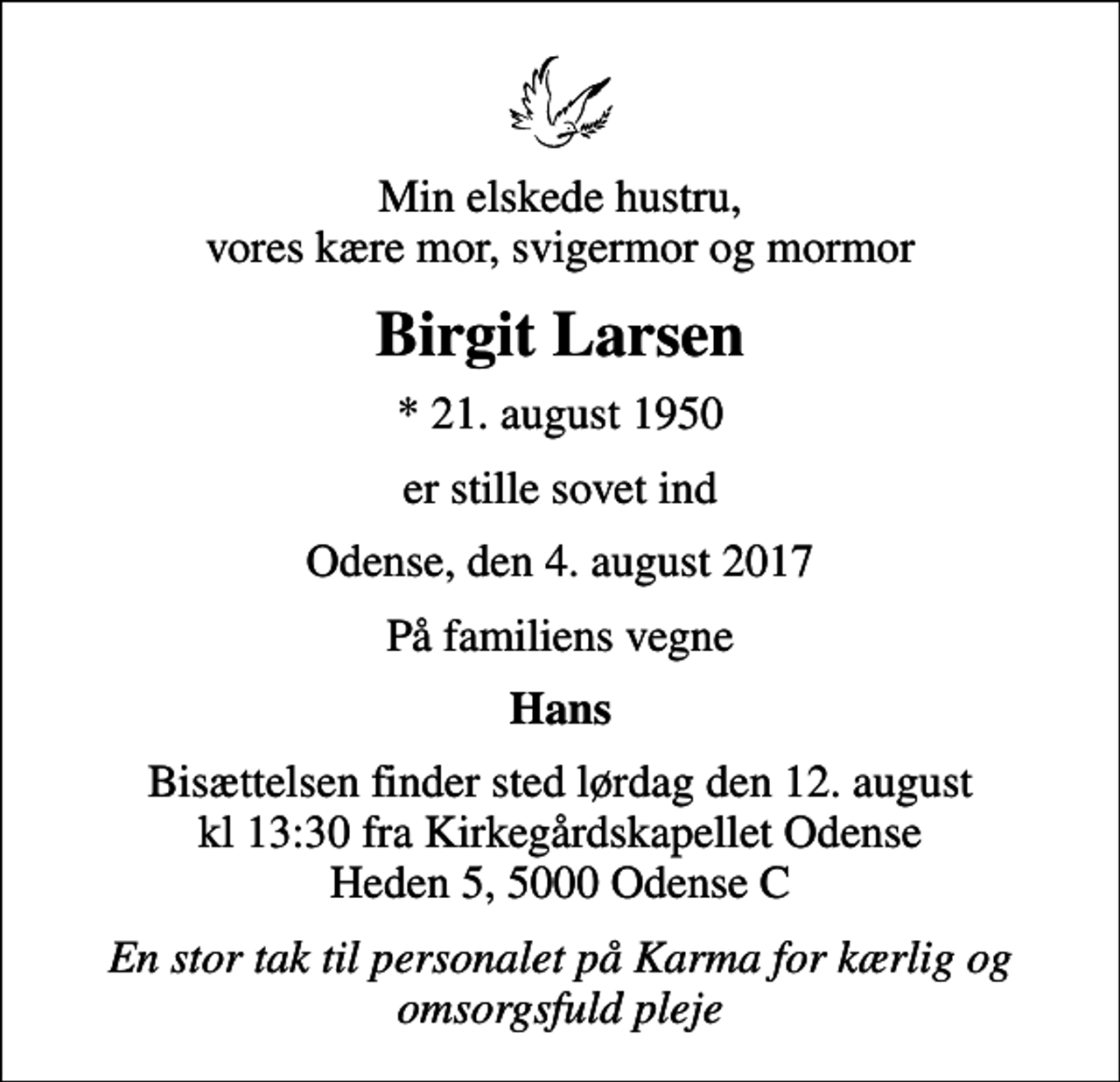 <p>Min elskede hustru, vores kære mor, svigermor og mormor<br />Birgit Larsen<br />* 21. august 1950<br />er stille sovet ind<br />Odense, den 4. august 2017<br />På familiens vegne<br />Hans<br />Bisættelsen finder sted lørdag den 12. august kl 13:30 fra Kirkegårdskapellet Odense Heden 5, 5000 Odense C<br />En stor tak til personalet på Karma for kærlig og omsorgsfuld pleje</p>