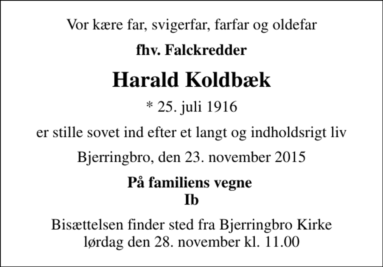 <p>Vor kære far, svigerfar, farfar og oldefar<br />fhv. Falckredder<br />Harald Koldbæk<br />* 25. juli 1916<br />er stille sovet ind efter et langt og indholdsrigt liv<br />Bjerringbro, den 23. november 2015<br />På familiens vegne Ib<br />Bisættelsen finder sted fra Bjerringbro Kirke lørdag den 28. november kl. 11.00</p>