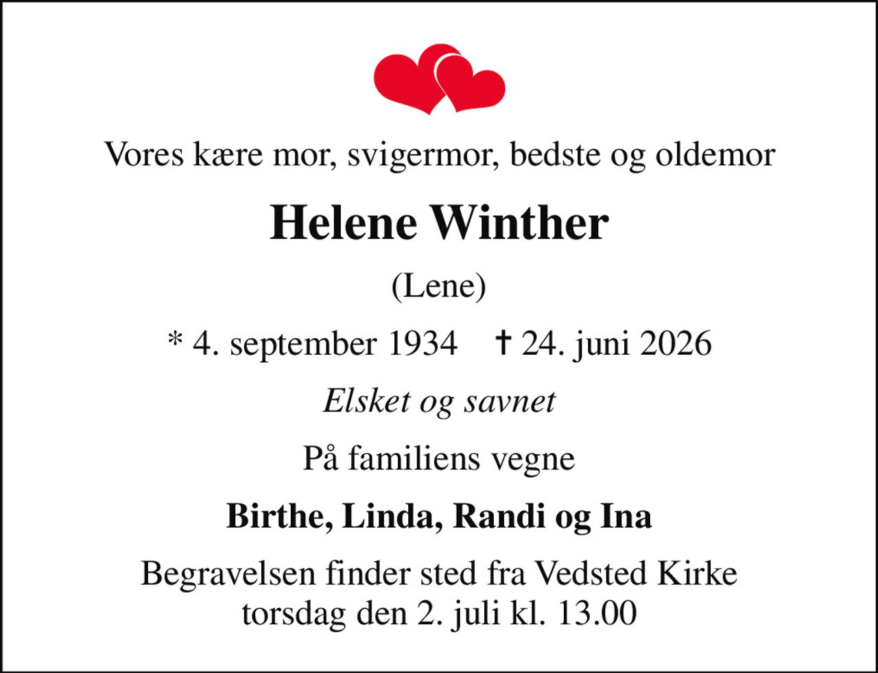 Vores kære mor, svigermor, bedste og oldemor
Helene Winther
(Lene)
* 4. september 1934    ✝ 24. juni 2026
Elsket og savnet
På familiens vegne
Birthe, Linda, Randi og Ina
Begravelsen finder sted fra Vedsted Kirke  torsdag den 2. juli kl. 13.00