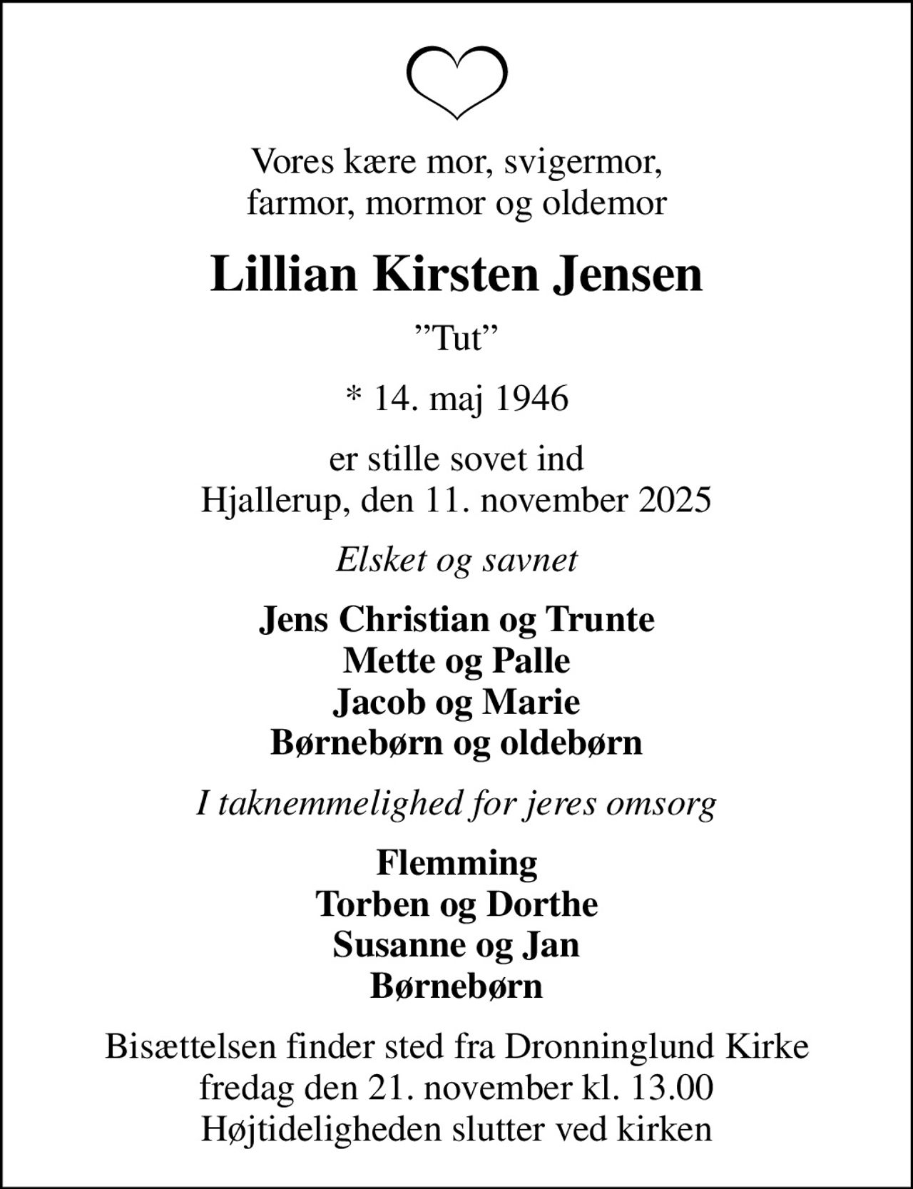 Vores kære mor, svigermor, farmor, mormor og oldemor
Lillian Kirsten Jensen
Tut
* 14. maj 1946
er stille sovet ind Hjallerup, den 11. november 2025
Elsket og savnet
Jens Christian og Trunte Mette og Palle Jacob og Marie Børnebørn og oldebørn
I taknemmelighed for jeres omsorg
Flemming Torben og Dorthe Susanne og Jan Børnebørn
Bisættelsen finder sted fra Dronninglund Kirke  fredag den 21. november kl. 13.00  Højtideligheden slutter ved kirken