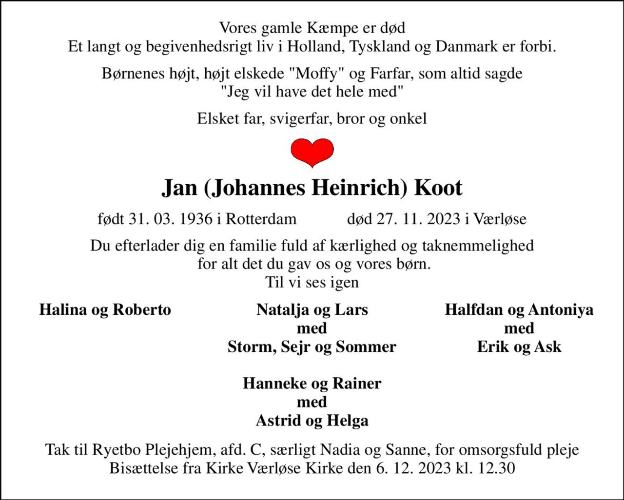 Vores gamle Kæmpe er død Et langt og begivenhedsrigt liv i Holland, Tyskland og Danmark er forbi. 
Børnenes højt, højt elskede "Moffy" og Farfar, som altid sagde "Jeg vil have det hele med" 
Elsket far, svigerfar, bror og onkel 
Jan (Johannes Heinrich) Koot 
født 31. 03. 1936 i Rotterdam            død 27. 11. 2023 i Værløse 
Du efterlader dig en familie fuld af kærlighed og taknemmelighed  for alt det du gav os og vores børn. Til vi ses igen 
Halina og Roberto 
Natalja og Lars med Storm, Sejr og Sommer  Hanneke og Rainer med Astrid og Helga 
Halfdan og Antoniya med Erik og Ask 
Tak til Ryetbo Plejehjem, afd. C, særligt Nadia og Sanne, for omsorgsfuld pleje Bisættelse fra Kirke Værløse Kirke den 6. 12. 2023 kl. 12.30